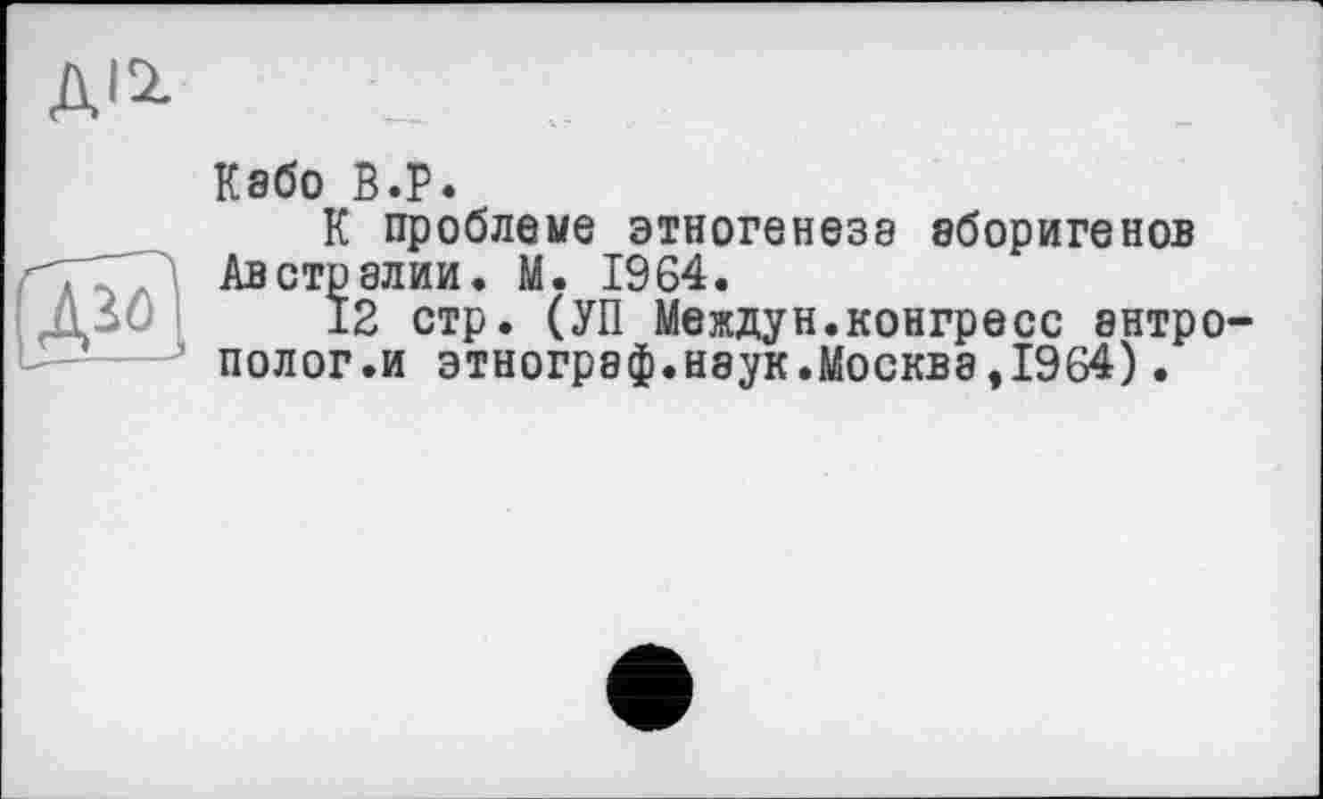 ﻿ДІ2.
Д20
Кабо В.Р.
К проблеме этногенеза аборигенов Австралии. М. 1964.
12 стр. (УП Междун.конгресс антрополог.и этнограф.наук.Москва,1964).